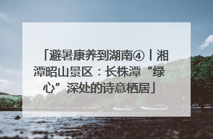 避暑康养到湖南④丨湘潭昭山景区：长株潭“绿心”深处的诗意栖居