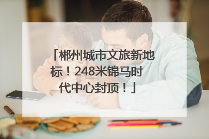 郴州城市文旅新地标！248米锦马时代中心封顶！