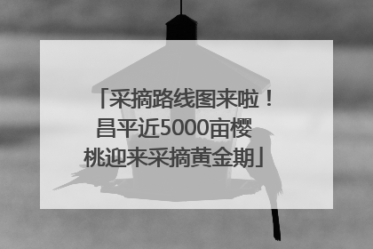 采摘路线图来啦！昌平近5000亩樱桃迎来采摘黄金期