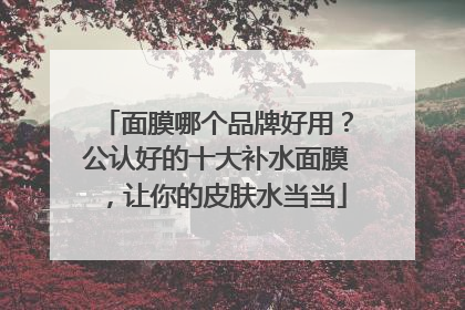 面膜哪个品牌好用？公认好的十大补水面膜，让你的皮肤水当当
