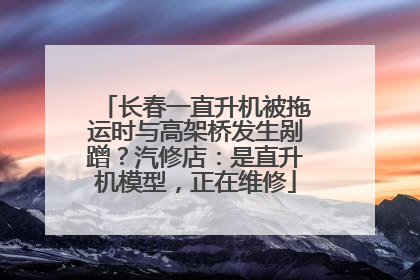 长春一直升机被拖运时与高架桥发生剐蹭？汽修店：是直升机模型，正在维修