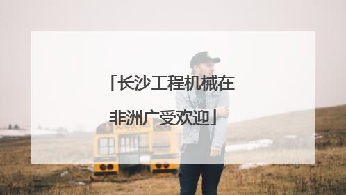 长沙工程机械在非洲广受欢迎