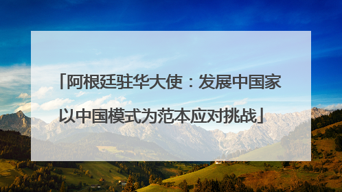 阿根廷驻华大使：发展中国家以中国模式为范本应对挑战