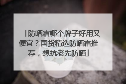 防晒霜哪个牌子好用又便宜？国货精选防晒霜推荐，想抗老先防晒