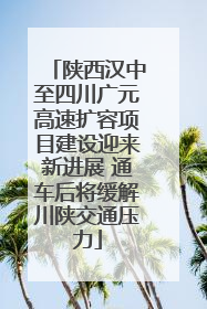 陕西汉中至四川广元高速扩容项目建设迎来新进展 通车后将缓解川陕交通压力
