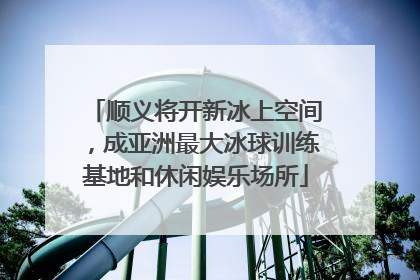 顺义将开新冰上空间，成亚洲最大冰球训练基地和休闲娱乐场所