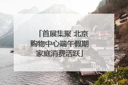 首展集聚 北京购物中心端午假期家庭消费活跃
