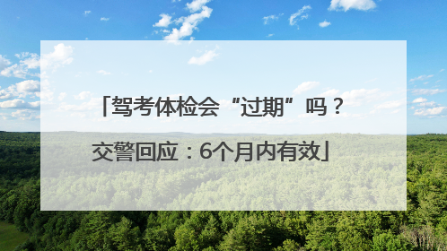驾考体检会“过期”吗？交警回应：6个月内有效