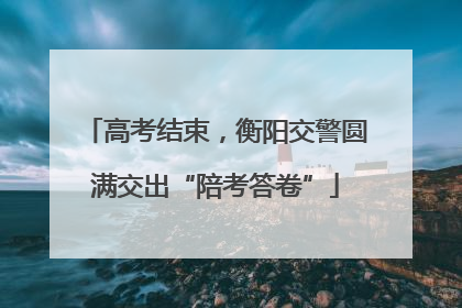 高考结束，衡阳交警圆满交出“陪考答卷”