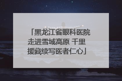 黑龙江省眼科医院走进雪域高原 千里援藏续写医者仁心