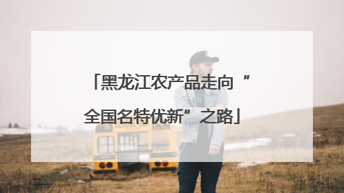 黑龙江农产品走向“全国名特优新”之路