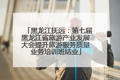 黑龙江抚远：第七届黑龙江省旅游产业发展大会提升旅游服务质量业务培训班结业