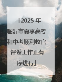 2025 年临沂市夏季高考和中考顺利收官 评卷工作正有序进行