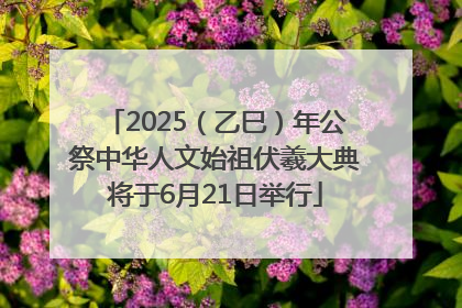2025（乙巳）年公祭中华人文始祖伏羲大典将于6月21日举行