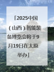 2025中国（山西）智能装备博览会将于9月19日在太原举办