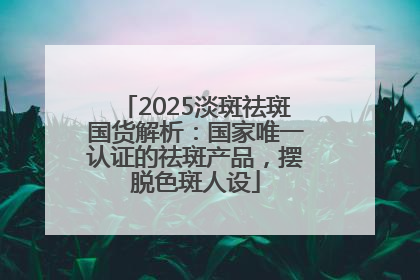 2025淡斑祛斑国货解析：国家唯一认证的祛斑产品，摆脱色斑人设
