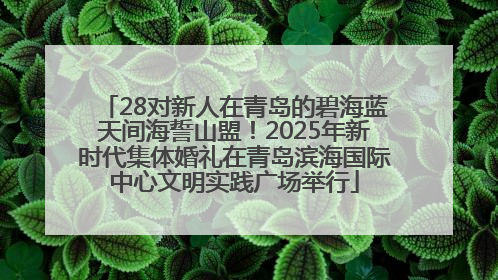 28对新人在青岛的碧海蓝天间海誓山盟！2025年新时代集体婚礼在青岛滨海国际中心文明实践广场举行