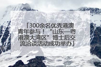 300余名优秀港澳青年参与！“山东—粤港澳大湾区”博士后交流洽谈活动成功举办