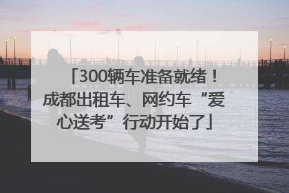 300辆车准备就绪！成都出租车、网约车“爱心送考”行动开始了