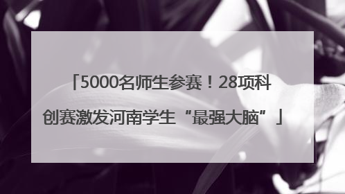 5000名师生参赛！28项科创赛激发河南学生“最强大脑”