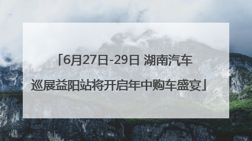 6月27日-29日 湖南汽车巡展益阳站将开启年中购车盛宴